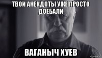 твои анекдоты уже просто доебали ваганыч хуев