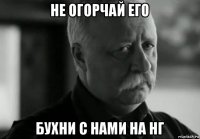 не огорчай его бухни с нами на нг