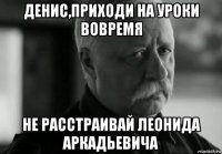 денис,приходи на уроки вовремя не расстраивай леонида аркадьевича