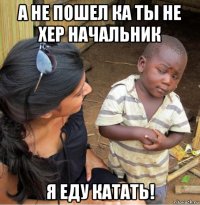 а не пошел ка ты не хер начальник я еду катать!