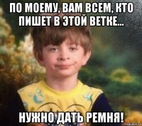 по моему, вам всем, кто пишет в этой ветке... нужно дать ремня!