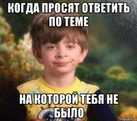 когда просят ответить по теме на которой тебя не было