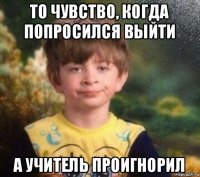 то чувство, когда попросился выйти а учитель проигнорил