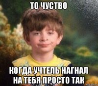 то чуство когда учтель нагнал на тебя просто так