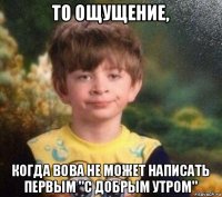 то ощущение, когда вова не может написать первым "с добрым утром"