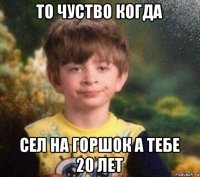 то чуство когда сел на горшок а тебе 20 лет