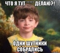 что я тут ***** делаю?! одни шутники собрались