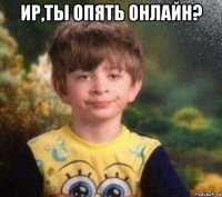 ир,ты опять онлайн? 