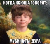 когда ксюша говорит; мубина ты дура