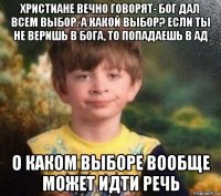 христиане вечно говорят- бог дал всем выбор. а какой выбор? если ты не веришь в бога, то попадаешь в ад о каком выборе вообще может идти речь