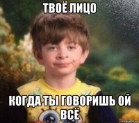 твоё лицо когда ты говоришь ой всё