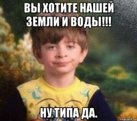 вы хотите нашей земли и воды!!! ну типа да.