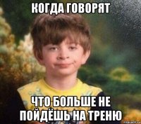 когда говорят что больше не пойдёшь на треню