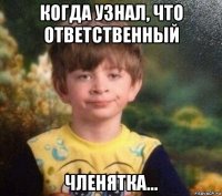 когда узнал, что ответственный членятка...