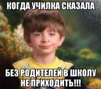 когда училка сказала без родителей в школу не приходить!!!