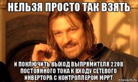 нельзя просто так взять и поключить вьіход вьіпрямителя 220в постоянного тока к входу сетевого инвертора с контроллером мррт