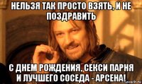 нельзя так просто взять, и не поздравить с днем рождения, секси парня и лучшего соседа - арсена!