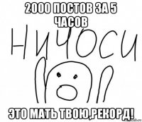 2000 постов за 5 часов это мать твою,рекорд!