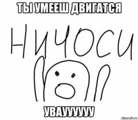 ты умееш двигатся увауууууу