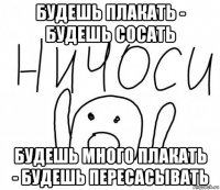 будешь плакать - будешь сосать будешь много плакать - будешь пересасывать