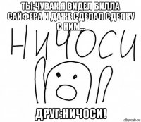 ты:чувак,я видел билла сайфера и даже сделал сделку с ним... друг:ничоси!