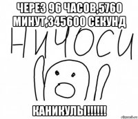 через 96 часов,5760 минут,345600 секунд каникулы!!!!!!