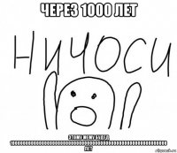 через 1o00 лет этому мему будед 10000000000000000000000000000000000000000000000000000000000 лет