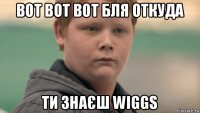 вот вот вот бля откуда ти знаєш wiggs