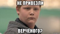 не привезли верчёного?