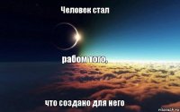 Человек стал рабом того, что создано для него