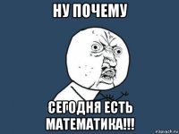 ну почему сегодня есть математика!!!