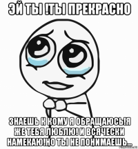 эй ты !ты прекрасно знаешь к кому я обращаюсь!я же тебя люблю! и всячески намекаю!но ты не понимаешь...