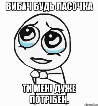 вибач будь ласочка ти мені дуже потрібен.