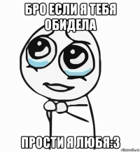 бро если я тебя обидела прости я любя:3