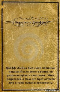 Коротко о Джеффе Джефф убийца был сжон плошими пацами.После этого в ванне он разрезал щёки и сжог веки . Убил радителей а Лью его брат остасля жив и тоже попал в крипипасту.