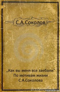 С.А.Соколов ,,Как вы меня все заебали"
По мотивам жизни С.А.Соколова