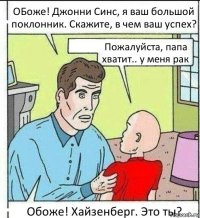 ОБоже! Джонни Синс, я ваш большой поклонник. Скажите, в чем ваш успех? Пожалуйста, папа хватит.. у меня рак Обоже! Хайзенберг. Это ты?