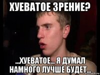 хуеватое зрение? ...хуеватое... я думал намного лучше будет...