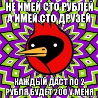 не имей сто рублей а имей сто друзей каждый даст по 2 рубля будет 200 у меня