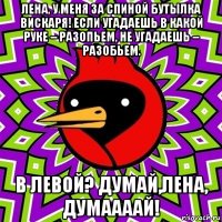 лена, у меня за спиной бутылка вискаря! если угадаешь в какой руке – разопьем, не угадаешь – разобьем. в левой? думай,лена, думаааай!