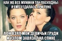 как же все мужики так паскудны: я ему отдалась при луне а он взял мои девичьи груди и узлом завязал на спине