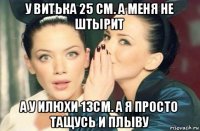 у витька 25 см. а меня не штырит а у илюхи 13см. а я просто тащусь и плыву