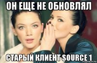 он еще не обновлял старый клиент source 1