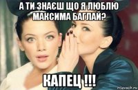 а ти знаєш що я люблю максима баглай? капец !!!