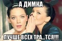 а димка лучше всех тра...тся!!!