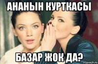 ананын курткасы базар жок да?