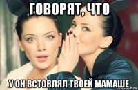 говорят, что у он встовлял твоей мамаше