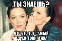 ты знаешь? что это тот самый андрей"говнятина"