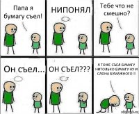 Папа я бумагу съел! НИПОНЯЛ Тебе что не смешно? Он съел... ОН СЪЕЛ??? Я ТОЖЕ СЪЕЛ БУМАГУ НИТОЛЬКО БУМАГУ НУ И СЛОНА БУМАЖНОГО!!!