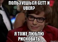 пользуешься gett и uber? я тоже люблю рисковать